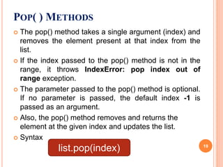  The pop() method takes a single argument (index) and
removes the element present at that index from the
list.
 If the index passed to the pop() method is not in the
range, it throws IndexError: pop index out of
range exception.
 The parameter passed to the pop() method is optional.
If no parameter is passed, the default index -1 is
passed as an argument.
 Also, the pop() method removes and returns the
element at the given index and updates the list.
 Syntax
POP( ) METHODS
list.pop(index) 19
 