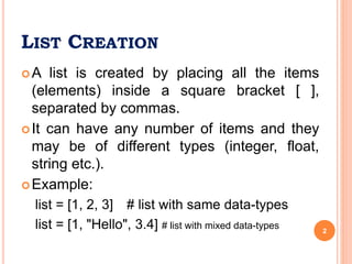 LIST CREATION
A list is created by placing all the items
(elements) inside a square bracket [ ],
separated by commas.
It can have any number of items and they
may be of different types (integer, float,
string etc.).
Example:
list = [1, 2, 3] # list with same data-types
list = [1, "Hello", 3.4] # list with mixed data-types 2
 