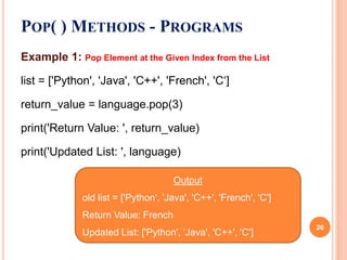 Example 1: Pop Element at the Given Index from the List
list = ['Python', 'Java', 'C++', 'French', 'C‘]
return_value = language.pop(3)
print('Return Value: ', return_value)
print('Updated List: ', language)
POP( ) METHODS - PROGRAMS
Output
old list = ['Python', 'Java', 'C++', 'French', 'C']
Return Value: French
Updated List: ['Python', 'Java', 'C++', 'C']
20
 