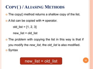 The copy() method returns a shallow copy of the list.
 A list can be copied with = operator.
old_list = [1, 2, 3]
new_list = old_list
 The problem with copying the list in this way is that if
you modify the new_list, the old_list is also modified.
 Syntax
COPY( ) / ALIASING METHODS
new_list = old_list 22
 