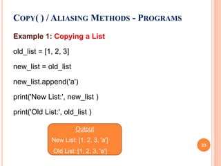 Example 1: Copying a List
old_list = [1, 2, 3]
new_list = old_list
new_list.append('a')
print('New List:', new_list )
print('Old List:', old_list )
COPY( ) / ALIASING METHODS - PROGRAMS
Output
New List: [1, 2, 3, 'a']
Old List: [1, 2, 3, 'a']
23
 