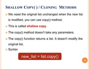  We need the original list unchanged when the new list
is modified, you can use copy() method.
 This is called shallow copy.
 The copy() method doesn't take any parameters.
 The copy() function returns a list. It doesn't modify the
original list.
 Syntax
SHALLOW COPY( ) / CLONING METHODS
new_list = list.copy()
24
 
