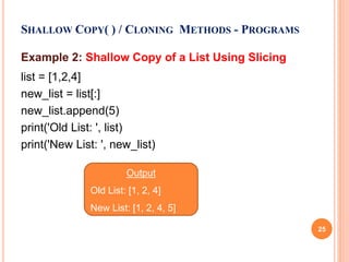 Example 2: Shallow Copy of a List Using Slicing
list = [1,2,4]
new_list = list[:]
new_list.append(5)
print('Old List: ', list)
print('New List: ', new_list)
SHALLOW COPY( ) / CLONING METHODS - PROGRAMS
Output
Old List: [1, 2, 4]
New List: [1, 2, 4, 5]
25
 