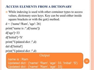 ACCESS ELEMENTS FROM A DICTIONARY
 While indexing is used with other container types to access
values, dictionary uses keys. Key can be used either inside
square brackets or with the get() method.
d = {'name':'Ram', 'age': 26}
print("name is :",d['name'])
d['age']=33
d['Initial']='S‘
print("Updated dict :",d)
del d['Initial']
print("Updated dict :",d)
Output
name is : Ram
Updated dict : {'name': 'Ram', 'age': 33, 'Initial': 'S'}
Updated dict : {'name': 'Ram', 'age': 33}
33
 