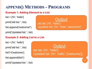 Example 1: Adding Element to a List
list = ['hi', 'hello']
print('old list: ', list)
list.append('welcome!')
print('Updated list: ', list)
Example 2: Adding List to a List
list = ['hi', 'hello']
print('old list: ', list)
list1=['welcome‘]
list.append(list1)
print('Updated list: ', list)
APPEND() METHODS - PROGRAMS
Output
old list: ['hi', 'hello']
Updated list: ['hi', 'hello‘,'welcome!']
Output
old list: ['hi', 'hello']
Updated list: ['hi', 'hello', ['welcome']]
7
 