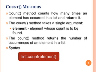 COUNT() METHODS
 Count() method counts how many times an
element has occurred in a list and returns it.
 The count() method takes a single argument:
 element - element whose count is to be
found.
 The count() method returns the number of
occurrences of an element in a list.
 Syntax
list.count(element)
8
 