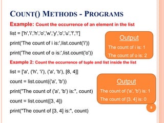 Example: Count the occurrence of an element in the list
list = ['h','i','h','o','w','y','o','u','!','!']
print('The count of i is:',list.count('i'))
print('The count of o is:',list.count('o'))
Example 2: Count the occurrence of tuple and list inside the list
list = ['a', ('h', 'i'), ('a', 'b'), [8, 4]]
count = list.count(('a', 'b'))
print("The count of ('a', 'b') is:", count)
count = list.count([3, 4])
print("The count of [3, 4] is:", count)
COUNT() METHODS - PROGRAMS
Output
The count of i is: 1
The count of o is: 2
Output
The count of ('a', 'b') is: 1
The count of [3, 4] is: 0
9
 
