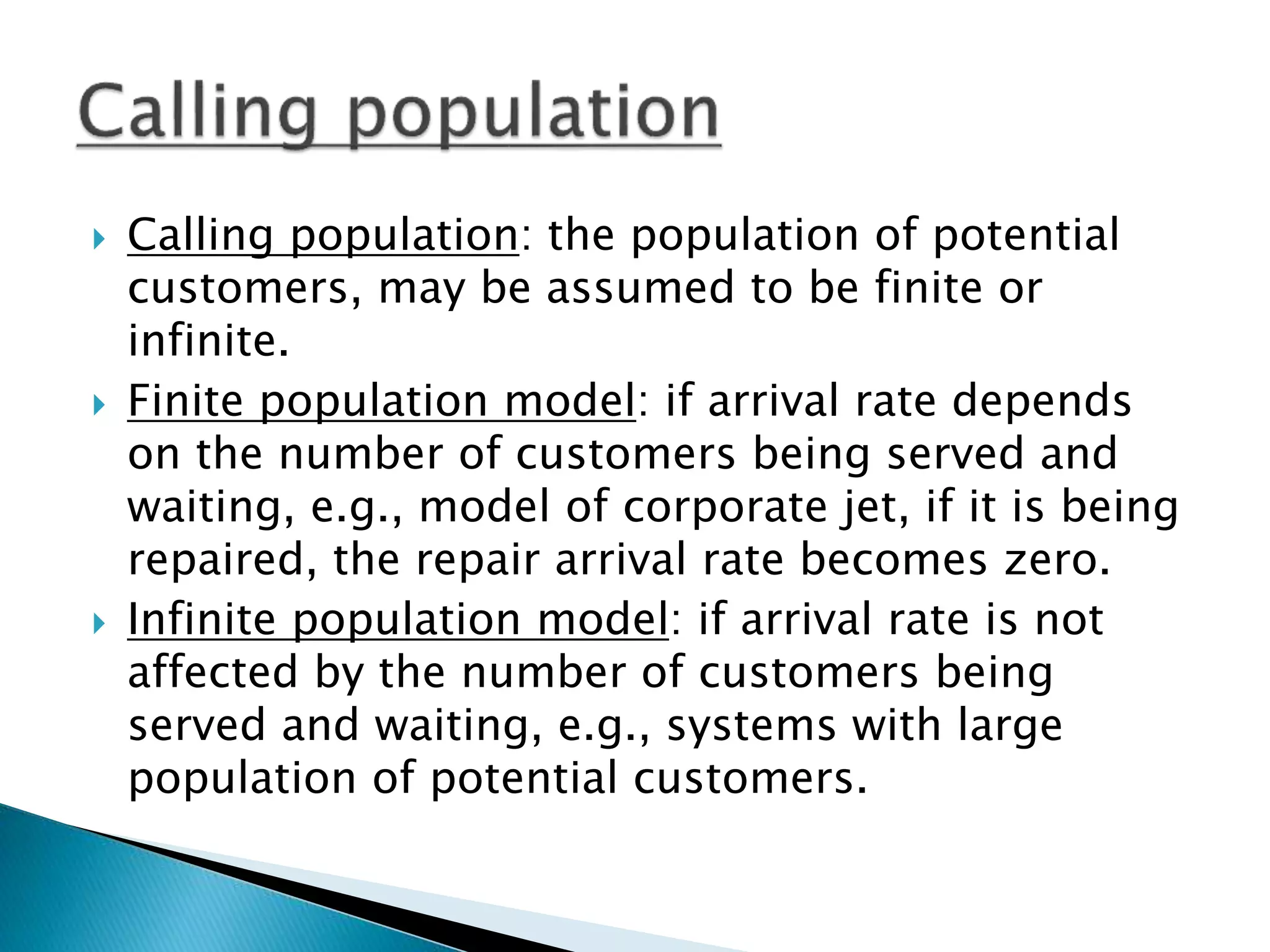  Calling population: the population of potential
customers, may be assumed to be finite or
infinite.
 Finite population model: if arrival rate depends
on the number of customers being served and
waiting, e.g., model of corporate jet, if it is being
repaired, the repair arrival rate becomes zero.
 Infinite population model: if arrival rate is not
affected by the number of customers being
served and waiting, e.g., systems with large
population of potential customers.
 