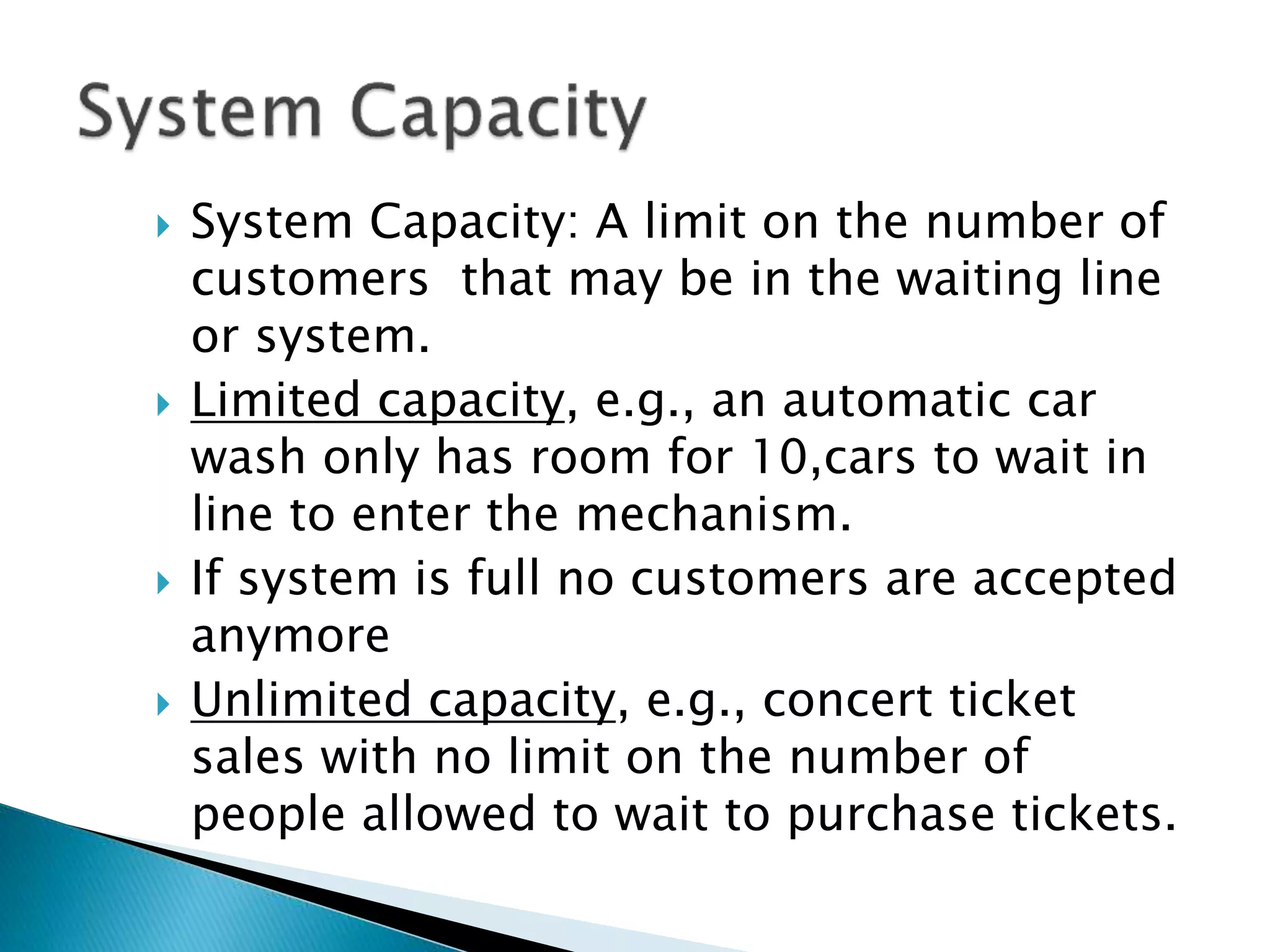  System Capacity: A limit on the number of
customers that may be in the waiting line
or system.
 Limited capacity, e.g., an automatic car
wash only has room for 10,cars to wait in
line to enter the mechanism.
 If system is full no customers are accepted
anymore
 Unlimited capacity, e.g., concert ticket
sales with no limit on the number of
people allowed to wait to purchase tickets.
 