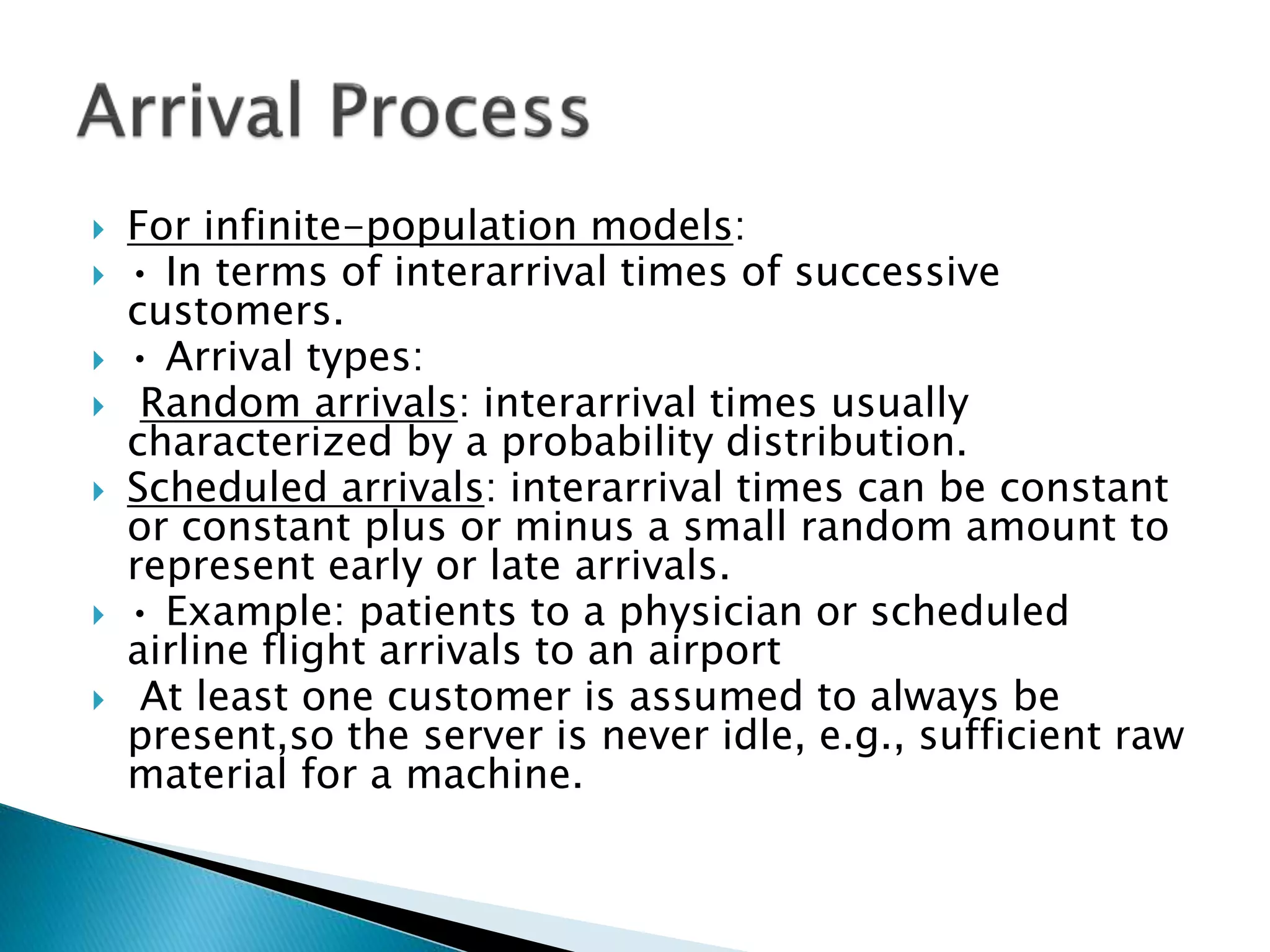  For infinite-population models:
 • In terms of interarrival times of successive
customers.
 • Arrival types:
 Random arrivals: interarrival times usually
characterized by a probability distribution.
 Scheduled arrivals: interarrival times can be constant
or constant plus or minus a small random amount to
represent early or late arrivals.
 • Example: patients to a physician or scheduled
airline flight arrivals to an airport
 At least one customer is assumed to always be
present,so the server is never idle, e.g., sufficient raw
material for a machine.
 
