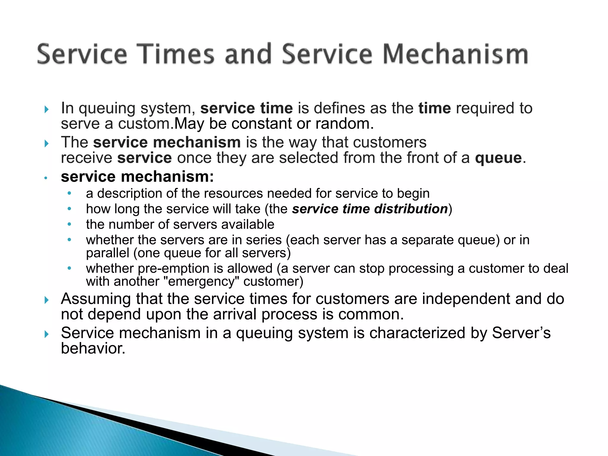  In queuing system, service time is defines as the time required to
serve a custom.May be constant or random.
 The service mechanism is the way that customers
receive service once they are selected from the front of a queue.
• service mechanism:
• a description of the resources needed for service to begin
• how long the service will take (the service time distribution)
• the number of servers available
• whether the servers are in series (each server has a separate queue) or in
parallel (one queue for all servers)
• whether pre-emption is allowed (a server can stop processing a customer to deal
with another "emergency" customer)
 Assuming that the service times for customers are independent and do
not depend upon the arrival process is common.
 Service mechanism in a queuing system is characterized by Server’s
behavior.
 