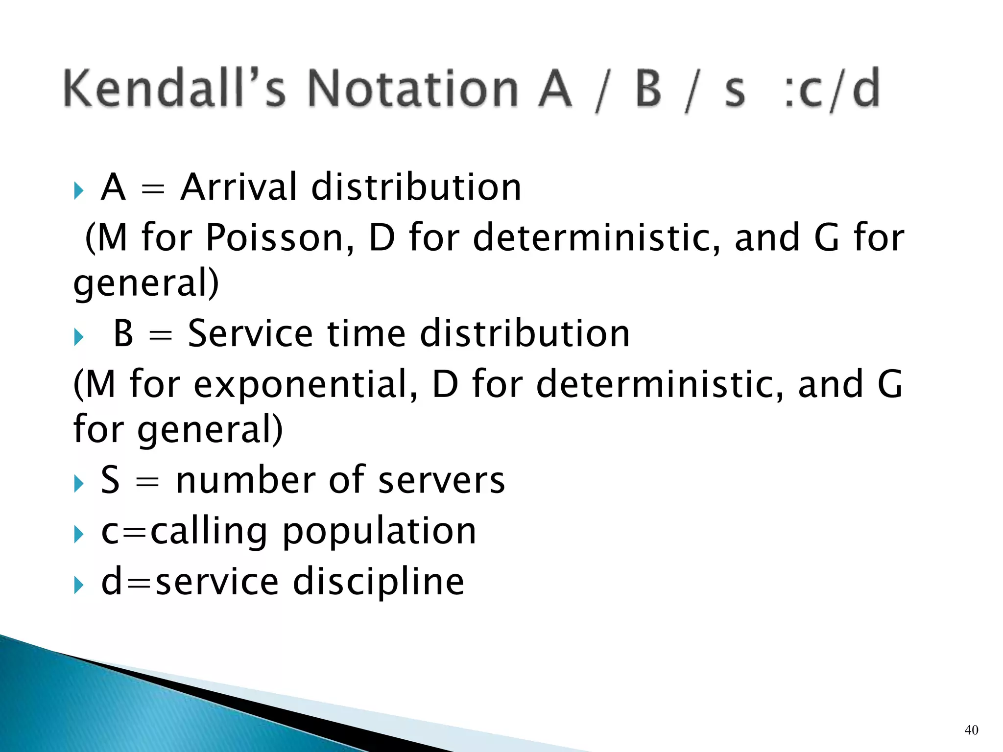  A = Arrival distribution
(M for Poisson, D for deterministic, and G for
general)
 B = Service time distribution
(M for exponential, D for deterministic, and G
for general)
 S = number of servers
 c=calling population
 d=service discipline
40
 