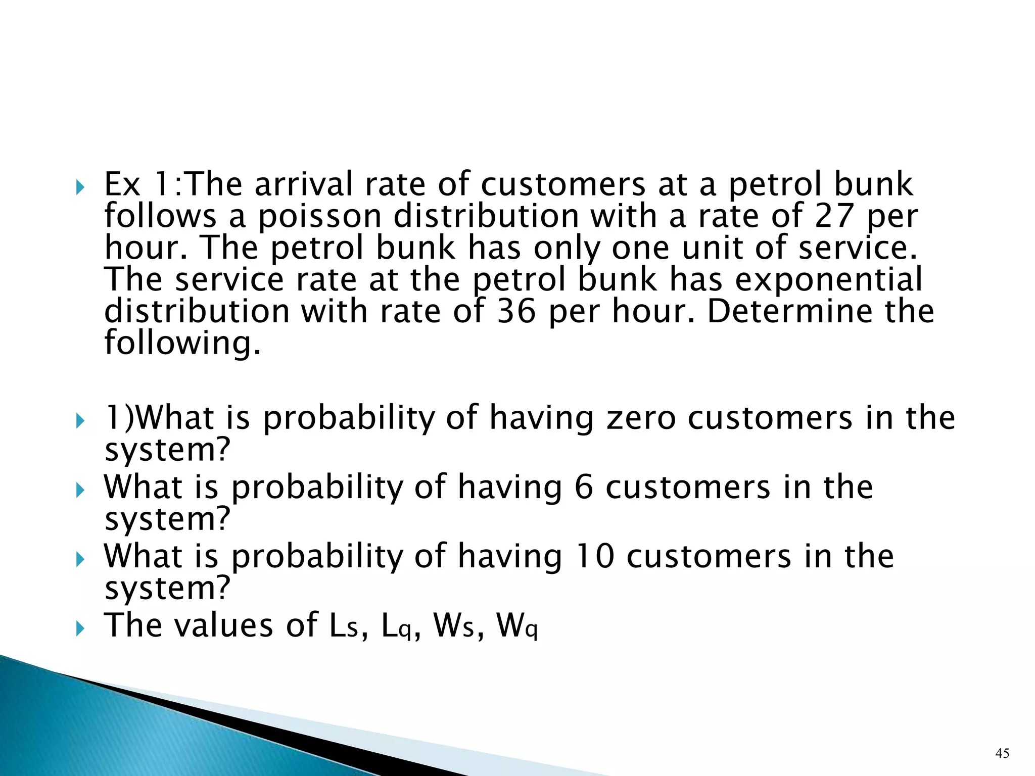  Ex 1:The arrival rate of customers at a petrol bunk
follows a poisson distribution with a rate of 27 per
hour. The petrol bunk has only one unit of service.
The service rate at the petrol bunk has exponential
distribution with rate of 36 per hour. Determine the
following.
 1)What is probability of having zero customers in the
system?
 What is probability of having 6 customers in the
system?
 What is probability of having 10 customers in the
system?
 The values of Ls, Lq, Ws, Wq
45
 