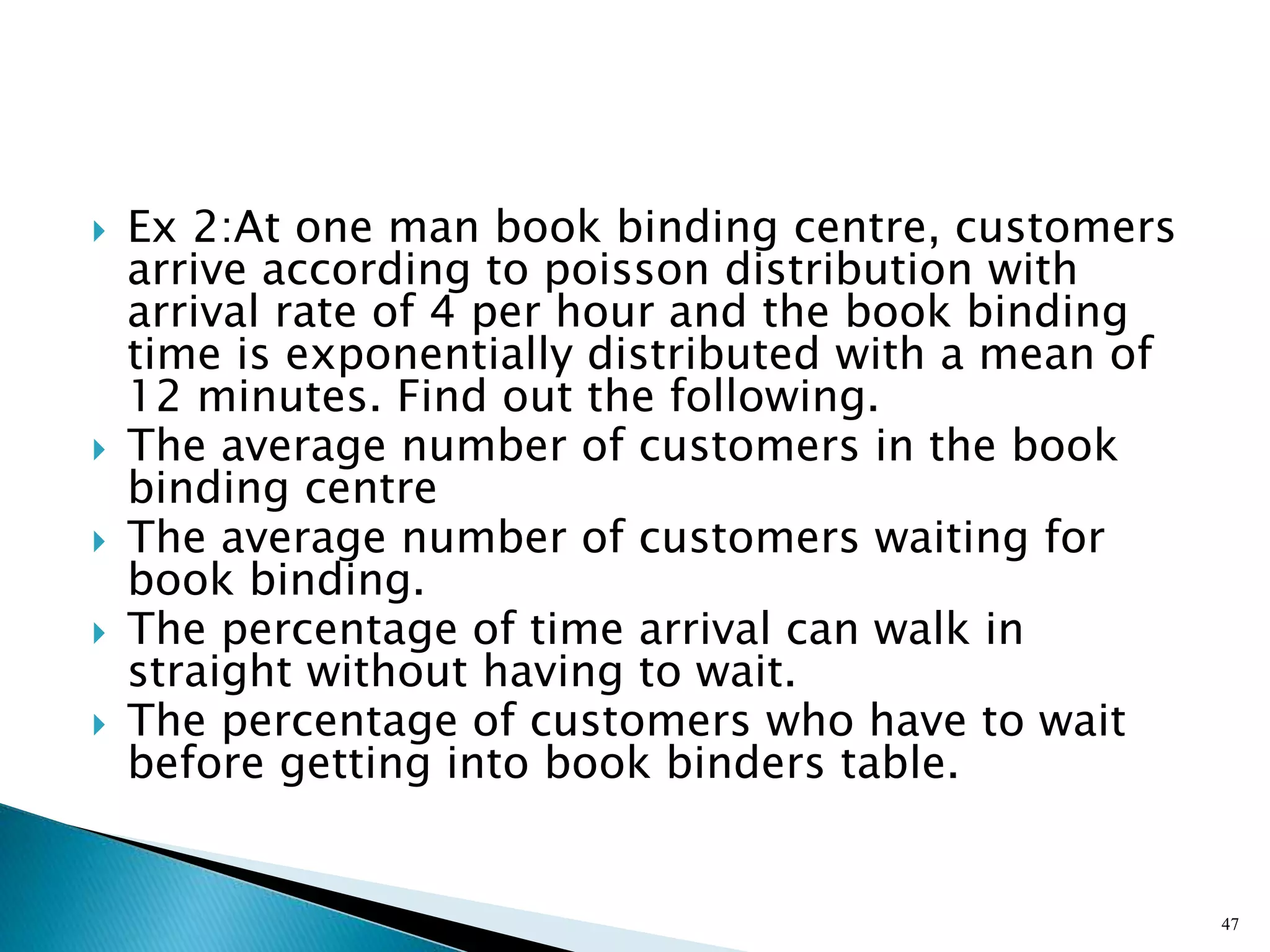  Ex 2:At one man book binding centre, customers
arrive according to poisson distribution with
arrival rate of 4 per hour and the book binding
time is exponentially distributed with a mean of
12 minutes. Find out the following.
 The average number of customers in the book
binding centre
 The average number of customers waiting for
book binding.
 The percentage of time arrival can walk in
straight without having to wait.
 The percentage of customers who have to wait
before getting into book binders table.
47
 