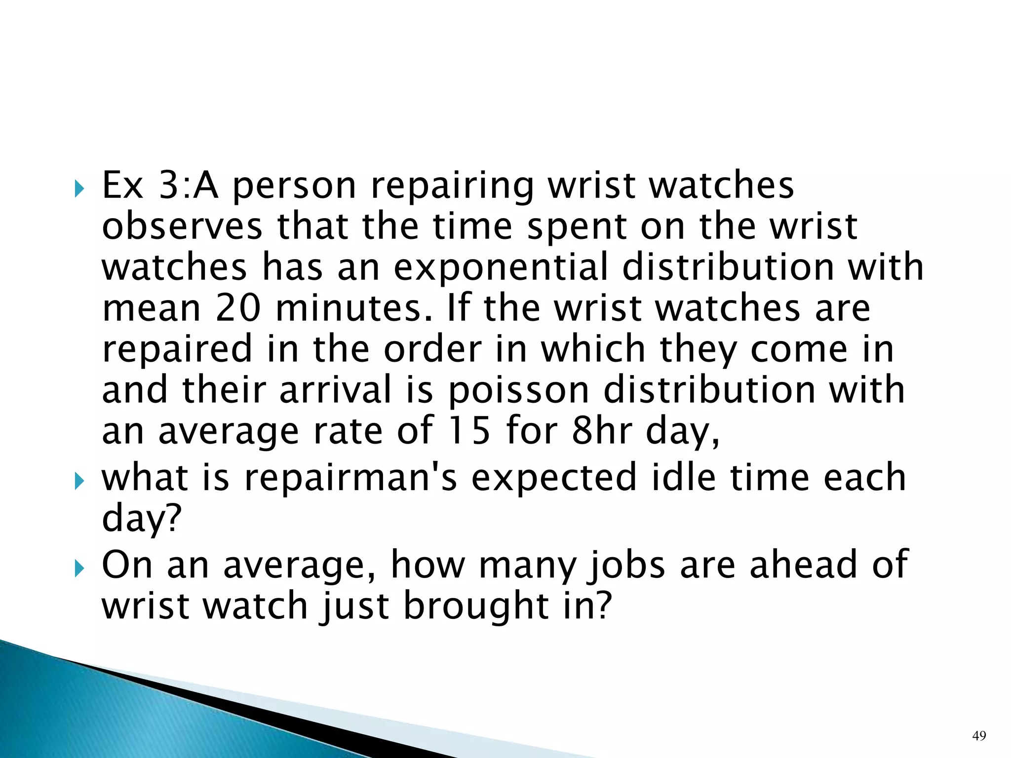  Ex 3:A person repairing wrist watches
observes that the time spent on the wrist
watches has an exponential distribution with
mean 20 minutes. If the wrist watches are
repaired in the order in which they come in
and their arrival is poisson distribution with
an average rate of 15 for 8hr day,
 what is repairman's expected idle time each
day?
 On an average, how many jobs are ahead of
wrist watch just brought in?
49
 