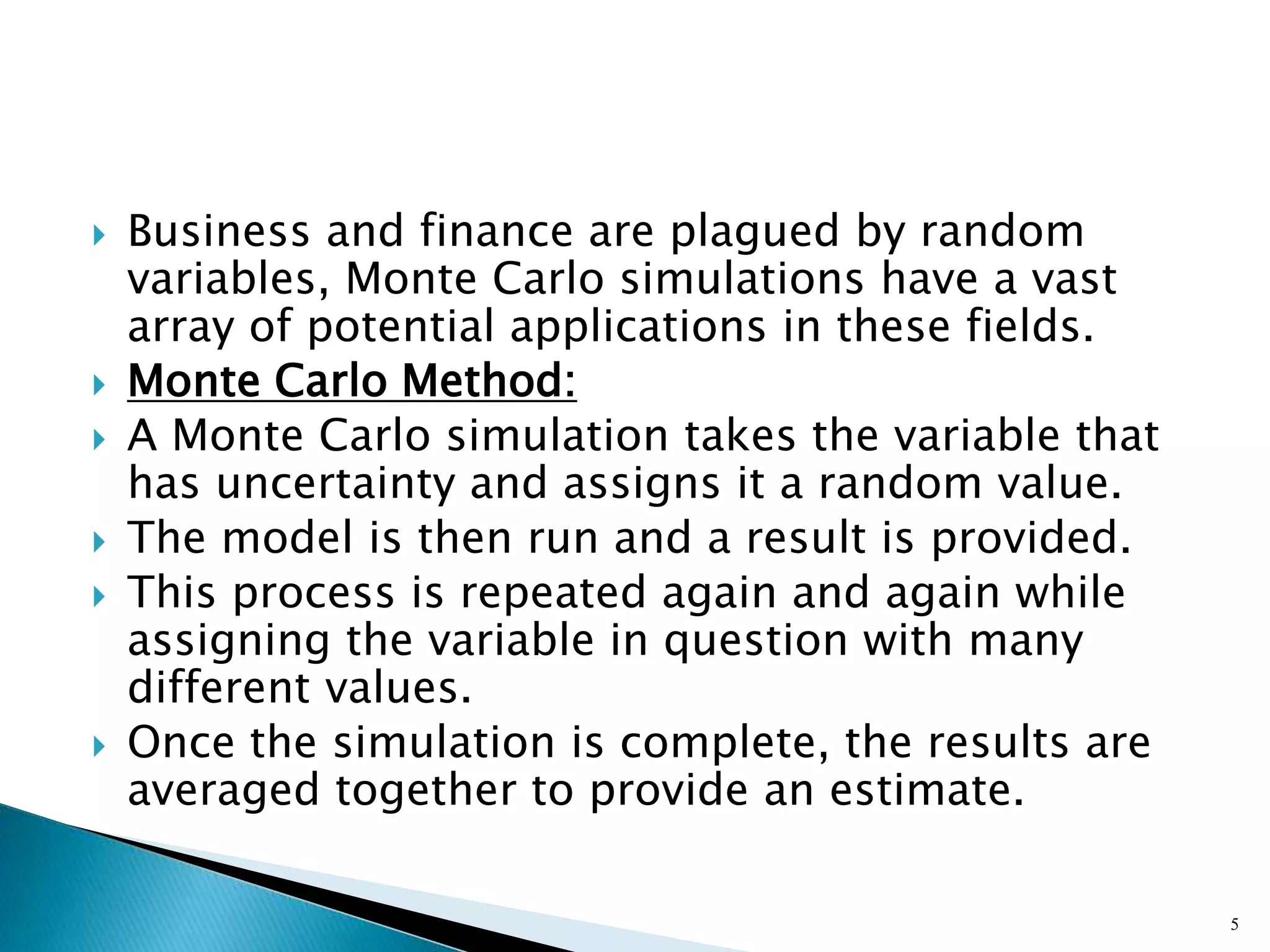  Business and finance are plagued by random
variables, Monte Carlo simulations have a vast
array of potential applications in these fields.
 Monte Carlo Method:
 A Monte Carlo simulation takes the variable that
has uncertainty and assigns it a random value.
 The model is then run and a result is provided.
 This process is repeated again and again while
assigning the variable in question with many
different values.
 Once the simulation is complete, the results are
averaged together to provide an estimate.
5
 