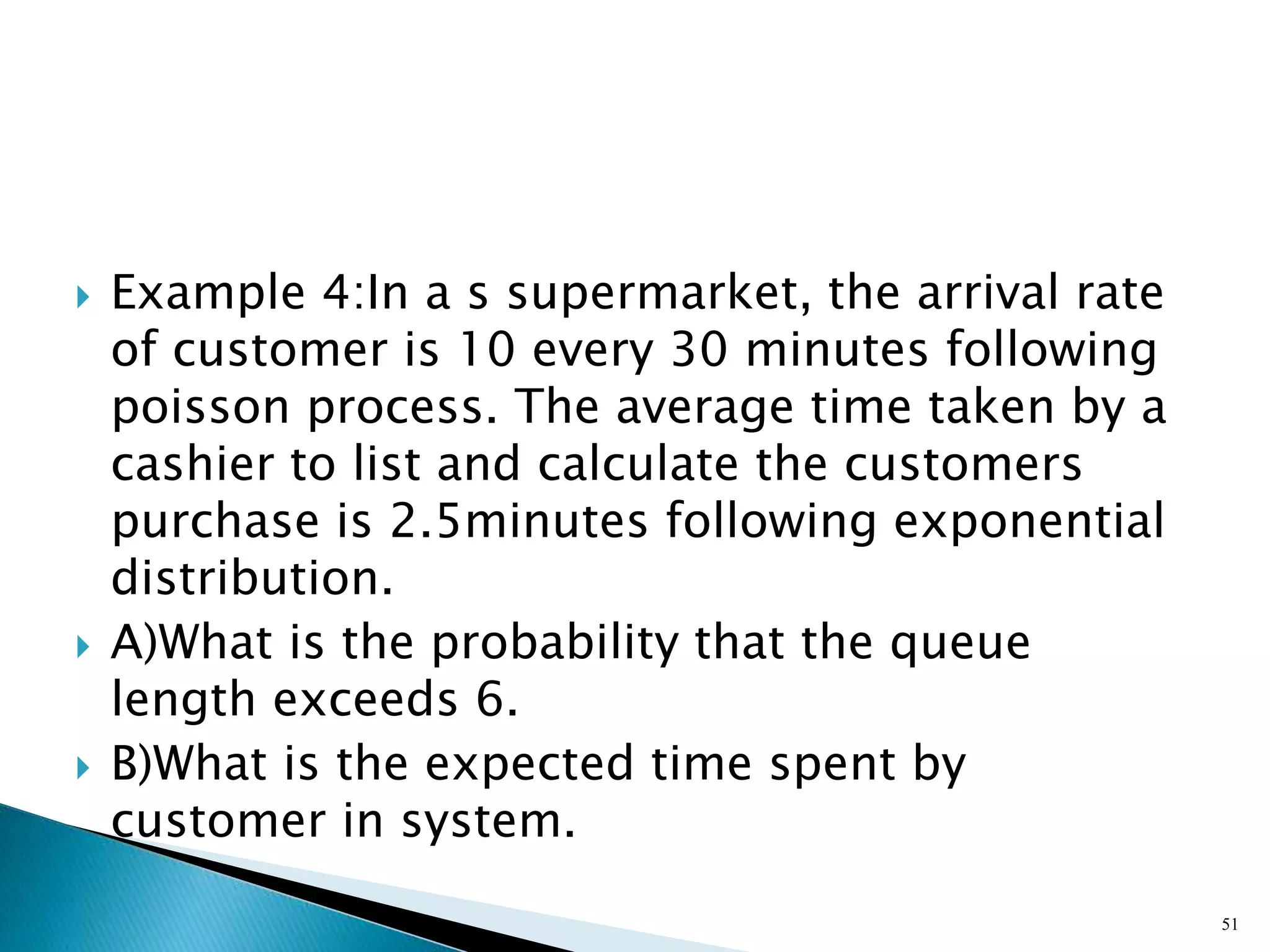  Example 4:In a s supermarket, the arrival rate
of customer is 10 every 30 minutes following
poisson process. The average time taken by a
cashier to list and calculate the customers
purchase is 2.5minutes following exponential
distribution.
 A)What is the probability that the queue
length exceeds 6.
 B)What is the expected time spent by
customer in system.
51
 
