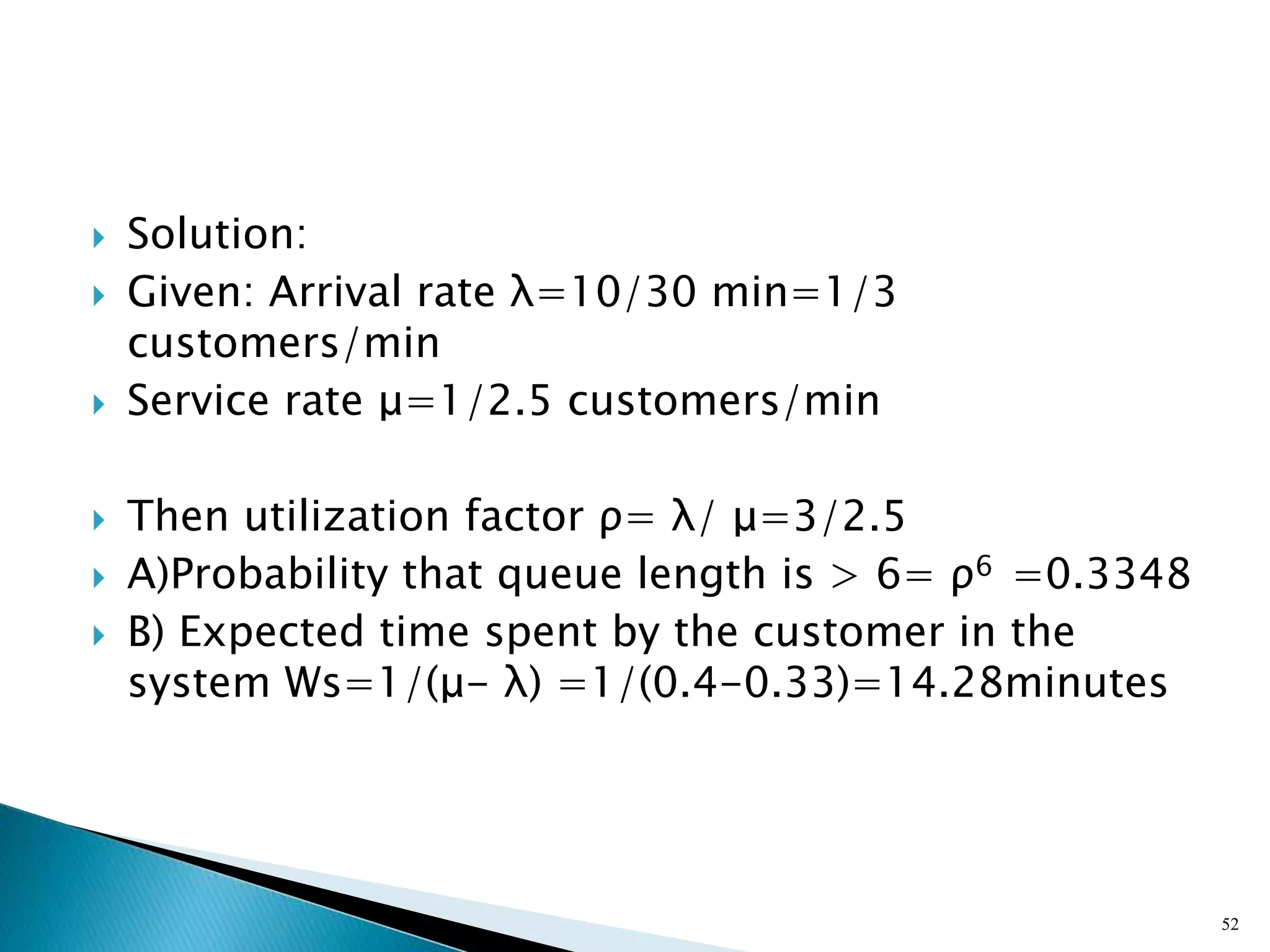  Solution:
 Given: Arrival rate λ=10/30 min=1/3
customers/min
 Service rate μ=1/2.5 customers/min
 Then utilization factor ρ= λ/ μ=3/2.5
 A)Probability that queue length is > 6= ρ6 =0.3348
 B) Expected time spent by the customer in the
system Ws=1/(μ- λ) =1/(0.4-0.33)=14.28minutes
52
 