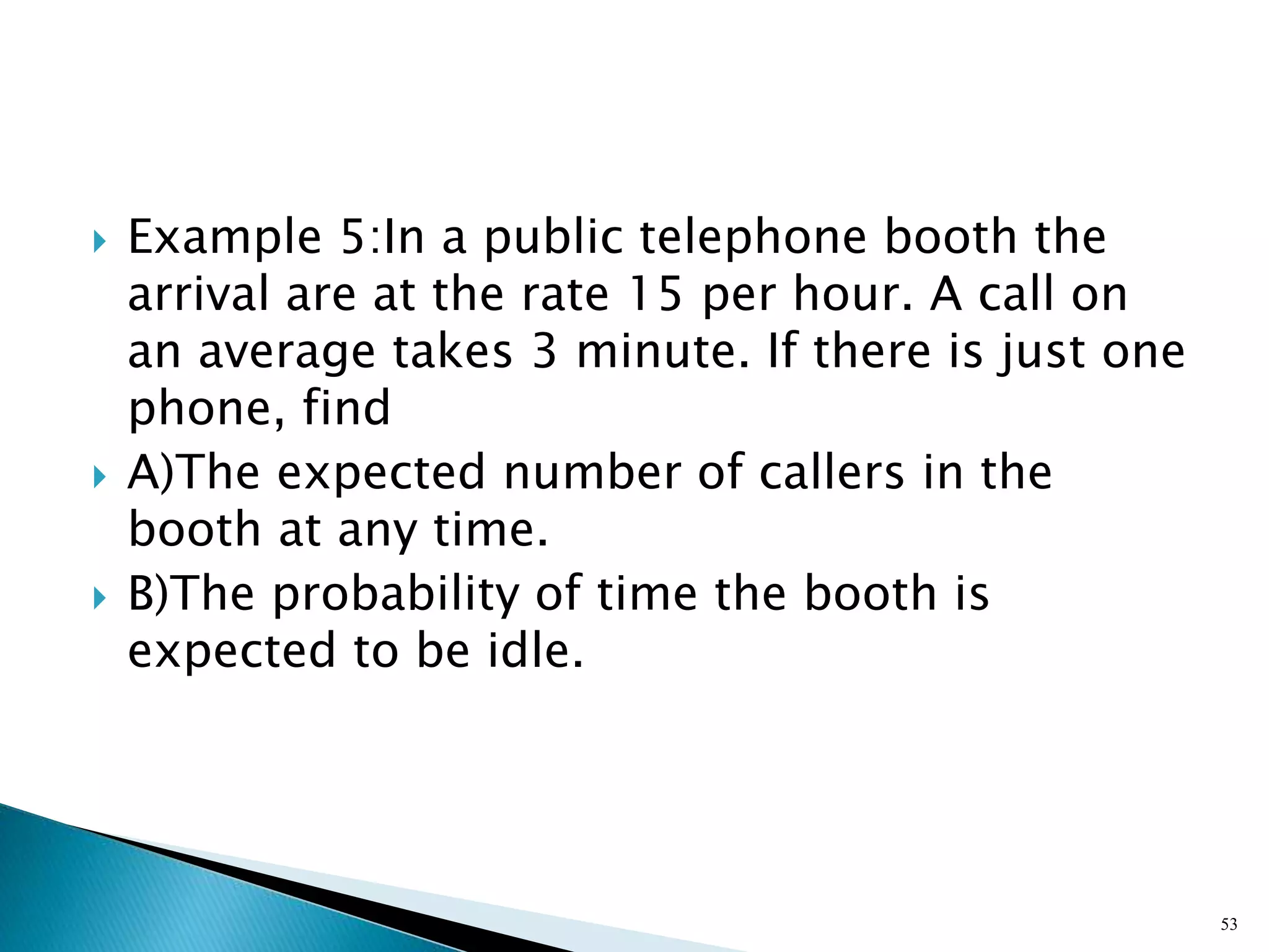  Example 5:In a public telephone booth the
arrival are at the rate 15 per hour. A call on
an average takes 3 minute. If there is just one
phone, find
 A)The expected number of callers in the
booth at any time.
 B)The probability of time the booth is
expected to be idle.
53
 