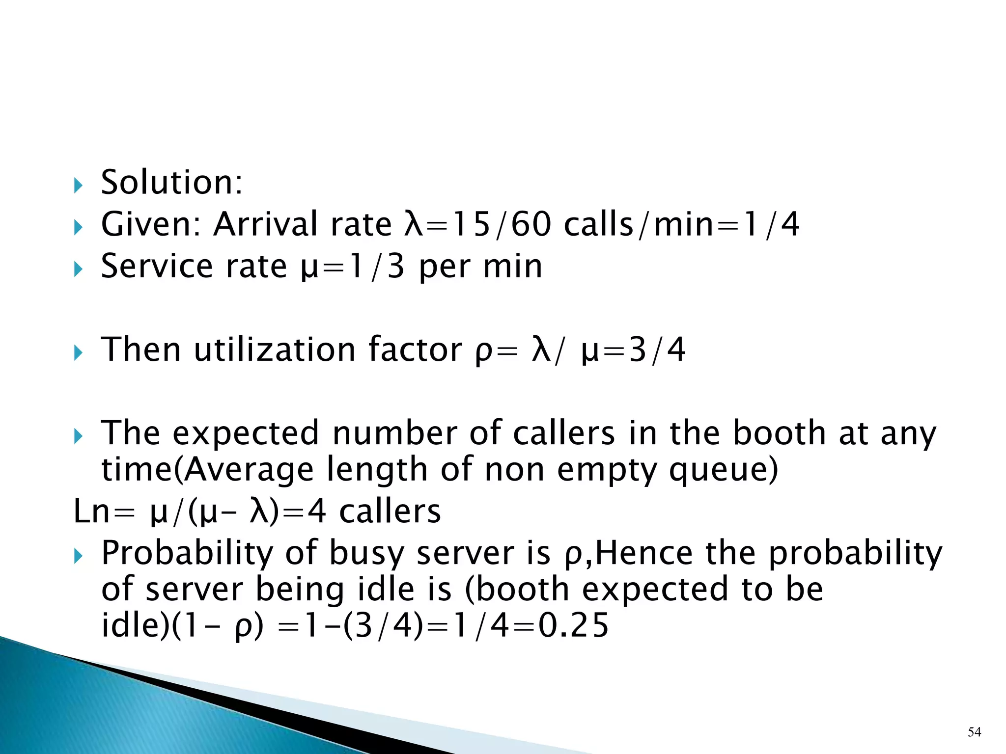 Solution:
 Given: Arrival rate λ=15/60 calls/min=1/4
 Service rate μ=1/3 per min
 Then utilization factor ρ= λ/ μ=3/4
 The expected number of callers in the booth at any
time(Average length of non empty queue)
Ln= μ/(μ- λ)=4 callers
 Probability of busy server is ρ,Hence the probability
of server being idle is (booth expected to be
idle)(1- ρ) =1-(3/4)=1/4=0.25
54
 