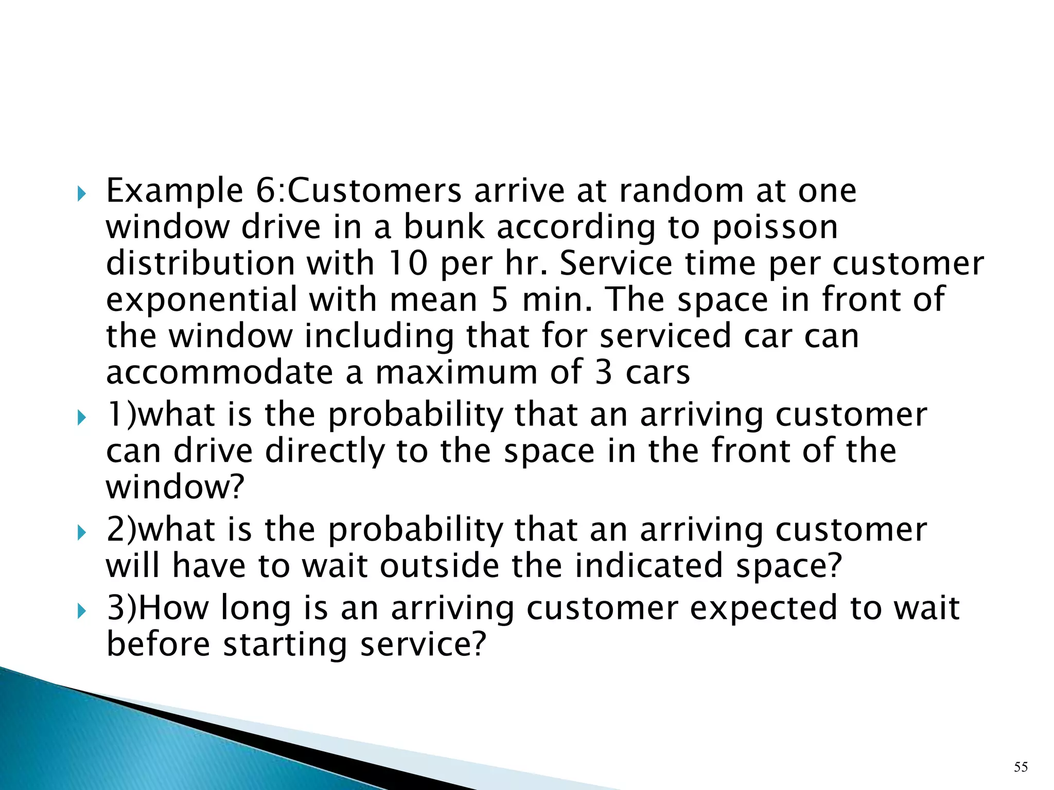  Example 6:Customers arrive at random at one
window drive in a bunk according to poisson
distribution with 10 per hr. Service time per customer
exponential with mean 5 min. The space in front of
the window including that for serviced car can
accommodate a maximum of 3 cars
 1)what is the probability that an arriving customer
can drive directly to the space in the front of the
window?
 2)what is the probability that an arriving customer
will have to wait outside the indicated space?
 3)How long is an arriving customer expected to wait
before starting service?
55
 