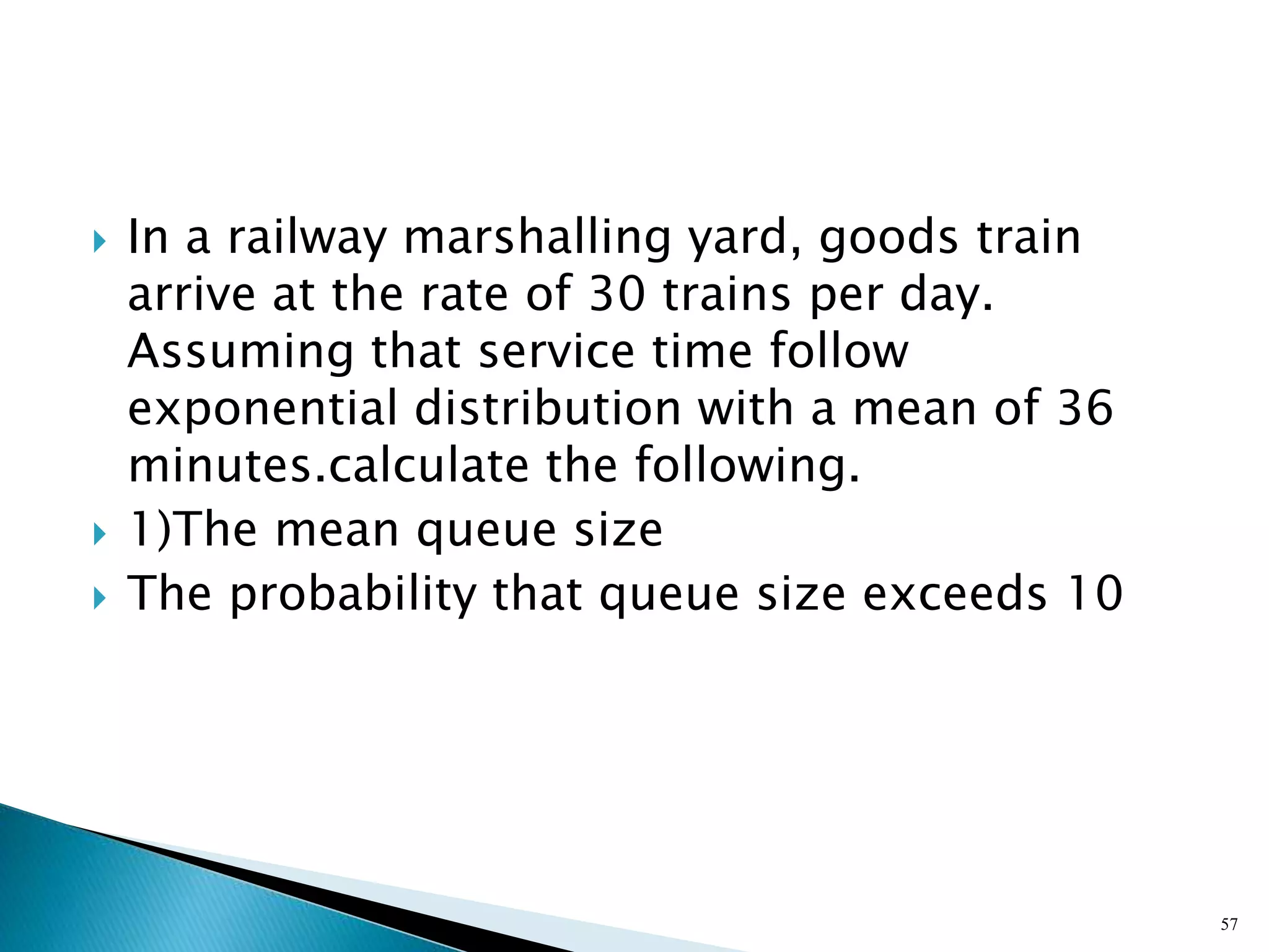  In a railway marshalling yard, goods train
arrive at the rate of 30 trains per day.
Assuming that service time follow
exponential distribution with a mean of 36
minutes.calculate the following.
 1)The mean queue size
 The probability that queue size exceeds 10
57
 