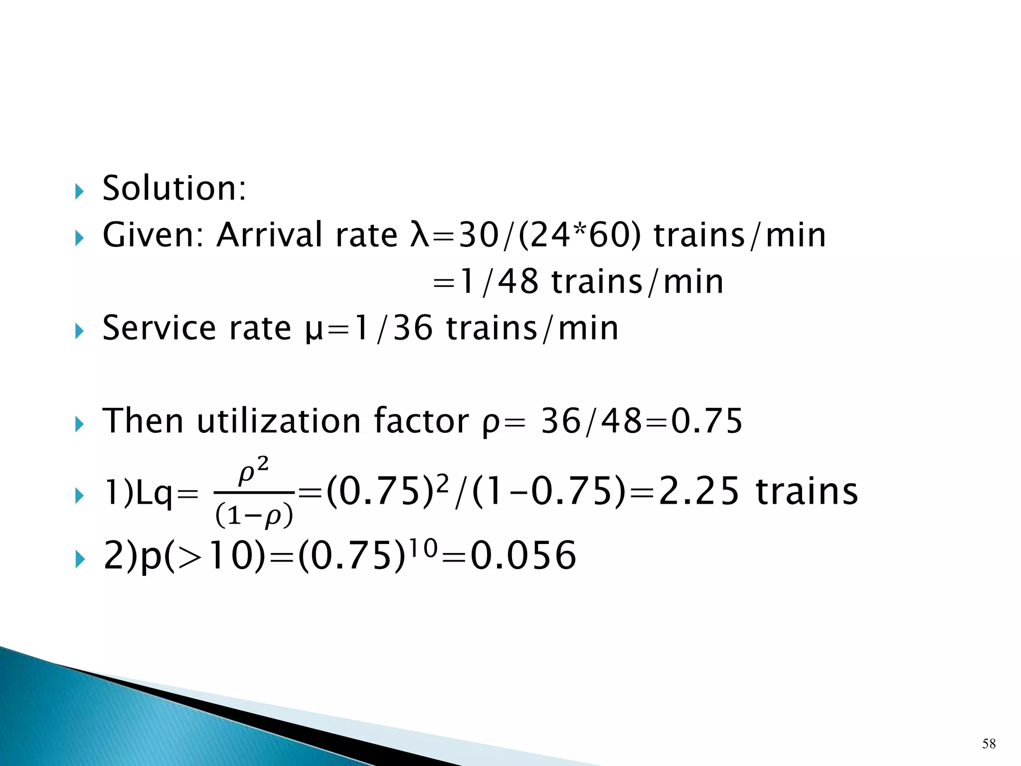  Solution:
 Given: Arrival rate λ=30/(24*60) trains/min
=1/48 trains/min
 Service rate μ=1/36 trains/min
 Then utilization factor ρ= 36/48=0.75
 1)Lq=
𝜌2
1−𝜌
=(0.75)2/(1-0.75)=2.25 trains
 2)p(>10)=(0.75)10=0.056
58
 