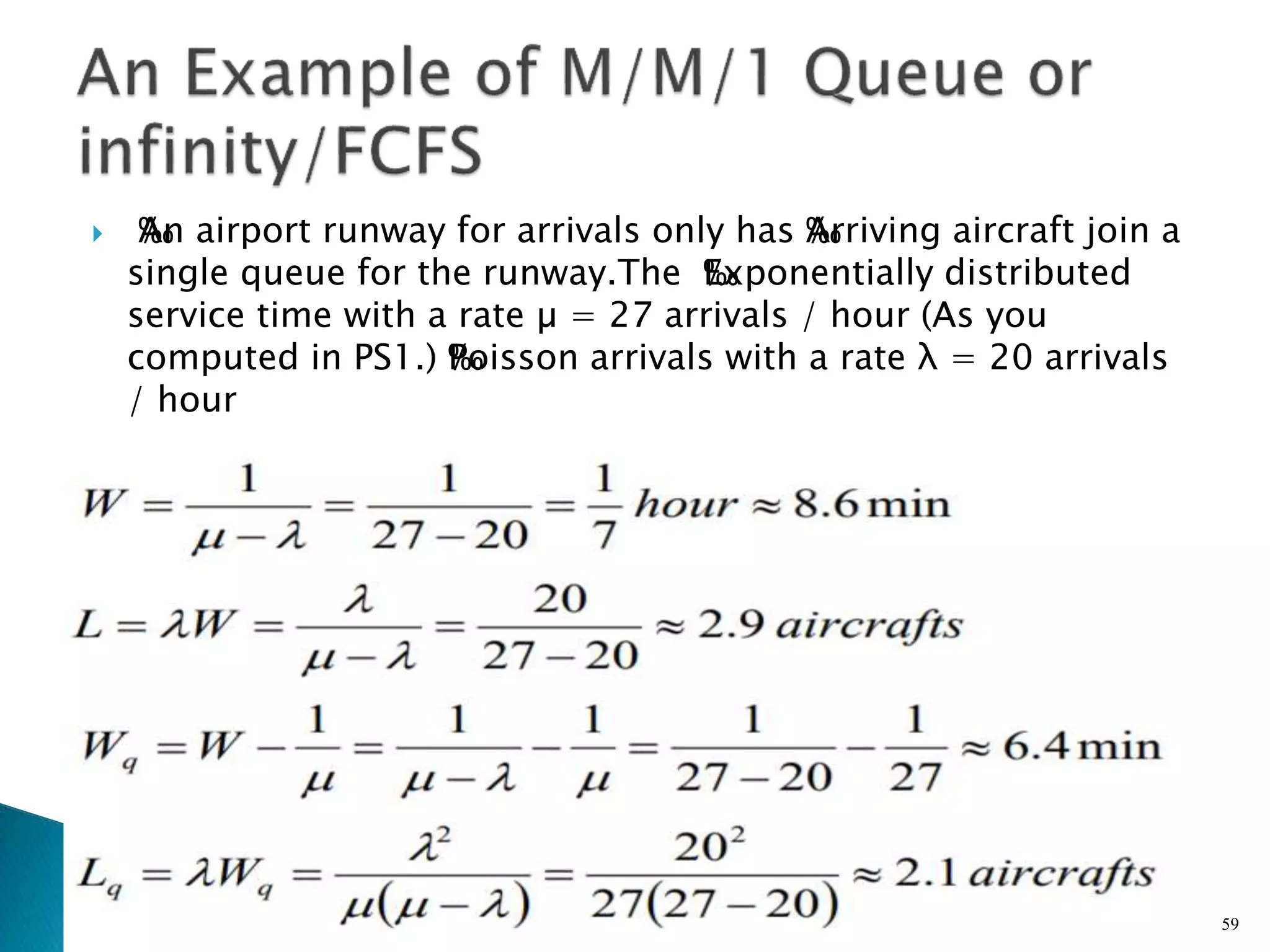  ‰
An airport runway for arrivals only has ‰
Arriving aircraft join a
single queue for the runway.The ‰
Exponentially distributed
service time with a rate µ = 27 arrivals / hour (As you
computed in PS1.) ‰
Poisson arrivals with a rate λ = 20 arrivals
/ hour
59
 