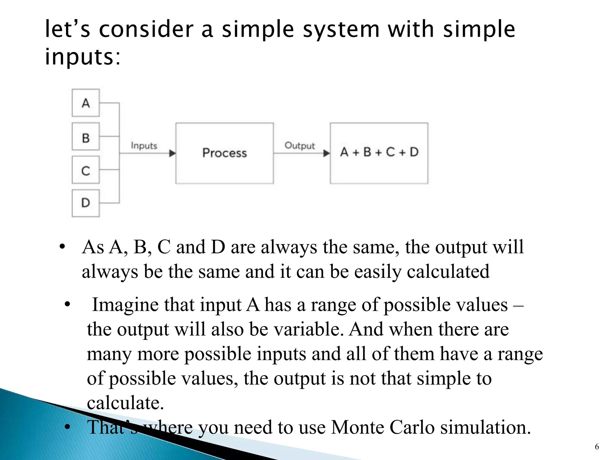 let’s consider a simple system with simple
inputs:
6
• As A, B, C and D are always the same, the output will
always be the same and it can be easily calculated
• Imagine that input A has a range of possible values –
the output will also be variable. And when there are
many more possible inputs and all of them have a range
of possible values, the output is not that simple to
calculate.
• That’s where you need to use Monte Carlo simulation.
 