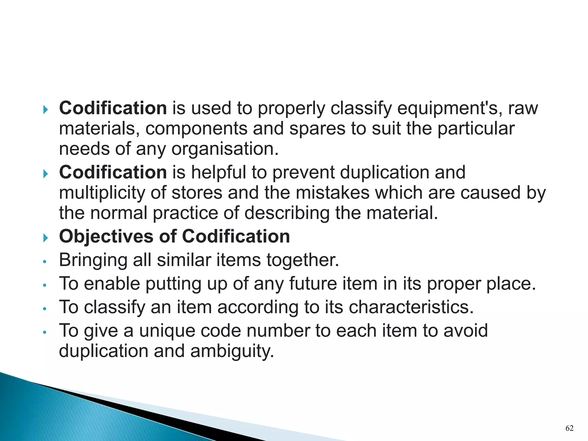  Codification is used to properly classify equipment's, raw
materials, components and spares to suit the particular
needs of any organisation.
 Codification is helpful to prevent duplication and
multiplicity of stores and the mistakes which are caused by
the normal practice of describing the material.
 Objectives of Codification
• Bringing all similar items together.
• To enable putting up of any future item in its proper place.
• To classify an item according to its characteristics.
• To give a unique code number to each item to avoid
duplication and ambiguity.
62
 