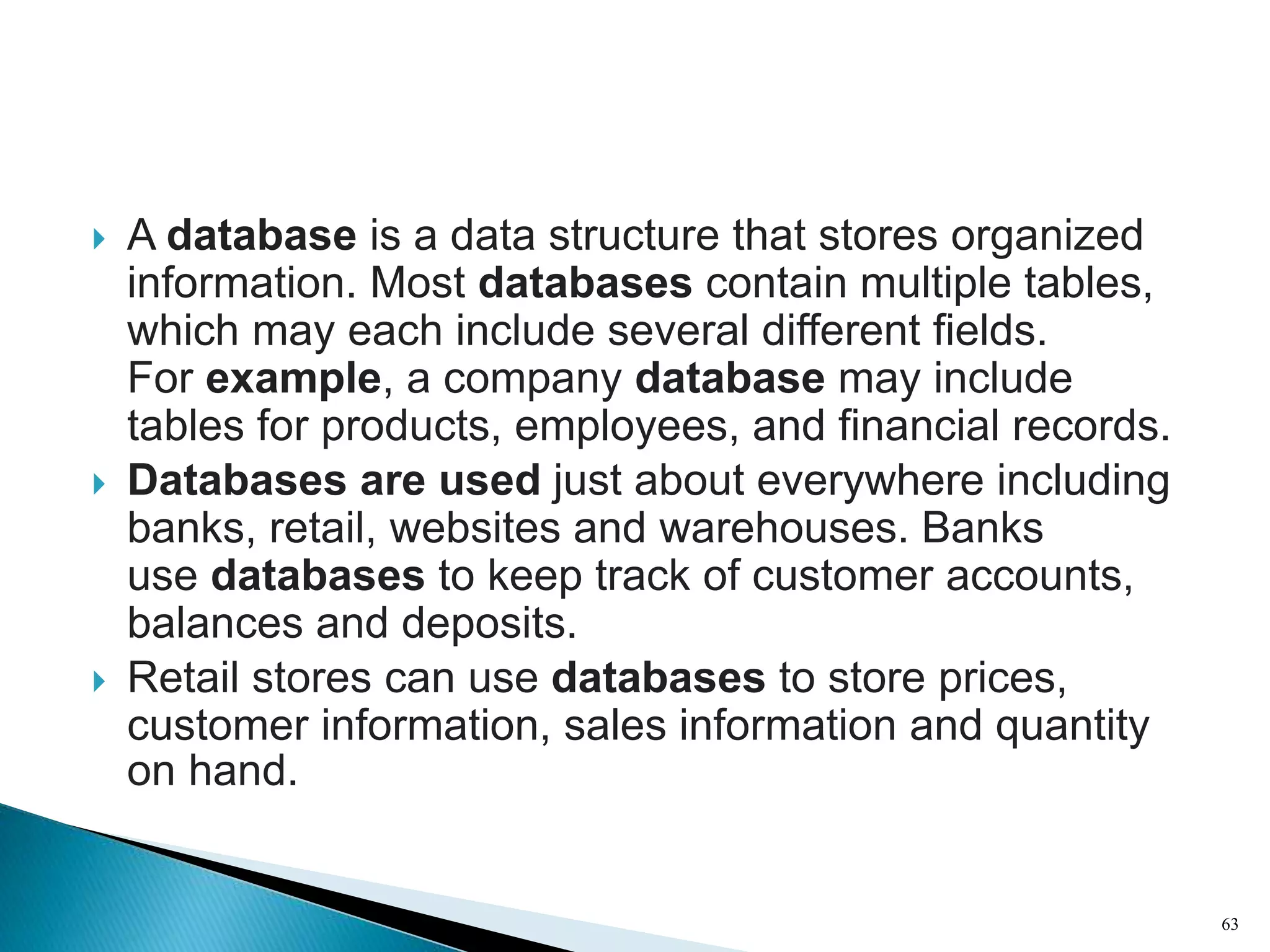  A database is a data structure that stores organized
information. Most databases contain multiple tables,
which may each include several different fields.
For example, a company database may include
tables for products, employees, and financial records.
 Databases are used just about everywhere including
banks, retail, websites and warehouses. Banks
use databases to keep track of customer accounts,
balances and deposits.
 Retail stores can use databases to store prices,
customer information, sales information and quantity
on hand.
63
 