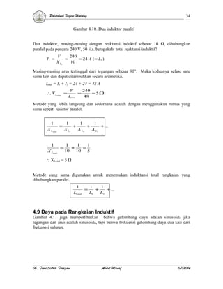 Politeknik Negeri Malang

34

Gambar 4.10. Dua induktor paralel
Dua induktor, masing-masing dengan reaktansi induktif sebesar 10 Ω, dihubungkan
paralel pada pencatu 240 V, 50 Hz. berapakah total reaktansi induktif?
I1 =

V
240
=
= 24 A ( = I 2 )
X L1
10

Masing-masing arus tertinggal dari tegangan sebesar 90°. Maka keduanya sefase satu
sama lain dan dapat ditambahkan secara aritmetika.
Itotal = I1 + I2 = 24 + 24 = 48 A
∴X Ltotal =

V
240
=
=5Ω
I tota
48

Metode yang lebih langsung dan sederhana adalah dengan menggunakan rumus yang
sama seperti resistor paralel.
1
X Ltotal
1
X Ltotal

=

1
1
1
+
+
+ ...
X L1
X L2
X L3

=

1
1
1
+
=
10
10
5

∴ XLtotal = 5 Ω
Metode yang sama digunakan untuk menentukan induktansi total rangkaian yang
dihubungkan paralel.
1
Ltotal

=

1
1
+
+...
L1
L2

4.9 Daya pada Rangkaian Induktif
Gambar 4.11 juga memperlihatkan bahwa gelombang daya adalah sinusoida jika
tegangan dan arus adalah sinusoida, tapi bahwa frekuensi gelombang daya dua kali dari
frekuensi saluran.

06. TeoriListrik Terapan

Abdul Manaf

1/7/2014

 