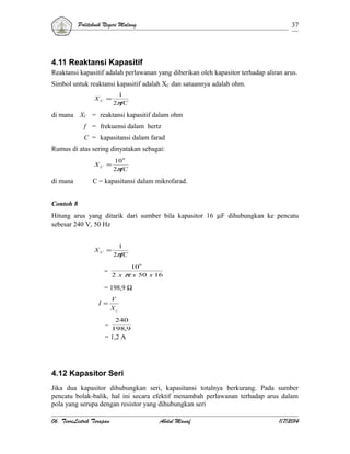 Politeknik Negeri Malang

37

4.11 Reaktansi Kapasitif
Reaktansi kapasitif adalah perlawanan yang diberikan oleh kapasitor terhadap aliran arus.
Simbol untuk reaktansi kapasitif adalah XC dan satuannya adalah ohm.
XC =

1
2π
fC

di mana XC = reaktansi kapasitif dalam ohm
f = frekuensi dalam hertz
C = kapasitansi dalam farad
Rumus di atas sering dinyatakan sebagai:
10 6
2π
fC

XC =

di mana

C = kapasitansi dalam mikrofarad.

Contoh 8
Hitung arus yang ditarik dari sumber bila kapasitor 16 µF dihubungkan ke pencatu
sebesar 240 V, 50 Hz

XC =

=

1
2π
fC

10 6
2 x π x 50 x 16

= 198,9 Ω
I =

V
Xc
240

= 198,9
= 1,2 A

4.12 Kapasitor Seri
Jika dua kapasitor dihubungkan seri, kapasitansi totalnya berkurang. Pada sumber
pencatu bolak-balik, hal ini secara efektif menambah perlawanan terhadap arus dalam
pola yang serupa dengan resistor yang dihubungkan seri
06. TeoriListrik Terapan

Abdul Manaf

1/7/2014

 