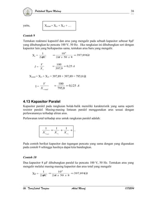Politeknik Negeri Malang

yaitu,

38

Xctotal = Xc1 + Xc2 + …

Contoh 9
Tentukan reaktansi kapasitif dan arus yang mengalir pada sebuah kapasitor sebesar 8µF
yang dihubungkan ke pencatu 100 V, 50 Hz. Jika rangkaian ini dihubungkan seri dengan
kapasitor lain yang berkapasitas sama, tentukan arus baru yang mengalir.
Xc =

I=

1
2π
fC

=

10 6
= 397,89 Ω
2π x 50 x 8

V
Xc

=

100
= 0,25 A
397,9

Xctotal = Xc1 + Xc2 = 397,89 + 397,89 = 795,8 Ω
I=

V

=

X c total

100
= 0,125 A
795,8

4.13 Kapasitor Paralel
Kapasitor paralel pada rangkaian bolak-balik memiliki karakteristik yang sama seperti
resistor paralel. Masing-masing lintasan paralel menggunakan arus sesuai dengan
perlawanannya terhadap aliran arus.
Perlawanan total terhadap arus untuk rangkaian paralel adalah:
1
X ctotal

=

1
1
+
+ ...
X c1
X c2

Pada contoh berikut kapasitor dan tegangan pencatu yang sama dengan yang digunakan
pada contoh 9 sehingga hasilnya dapat kita bandingkan.
Contoh 10
Dua kapasitor 8 µF dihubungkan paralel ke pencatu 100 V, 50 Hz. Tentukan arus yang
mengalir melalui masing-masing kapasitor dan arus total yang mengalir
Xc =

1
10 6
=
= 397,89 Ω
2π
fC
2π x 50 x 8

06. TeoriListrik Terapan

Abdul Manaf

1/7/2014

 