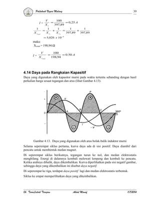 Politeknik Negeri Malang

39

V
100
=
= 0,25 A
Xc
397,89
1
1
1
1
=
+
=
+
X c1
X c2
397,89
397,89

I=
1
X ctotal

= 5,026 x 10 −3

maka:
Xctotal = 198,94 Ω
V

I= X
c

=

total

100
= 0.50 A
198,94

4.14 Daya pada Rangkaian Kapasitif
Daya yang digunakan oleh kapasitor murni pada waktu tertentu sebanding dengan hasil
perkalian harga sesaat tegangan dan arus (lihat Gambar 4.13).

Gambar 4.13. Daya yang digunakan oleh arus bolak-balik induktor murni
Selama seperempat siklus pertama, kurva daya ada di sisi positif. Daya diambil dari
pencatu untuk membentuk medan magnet.
Di seperempat siklus berikutnya, tegangan turun ke nol, dan medan elektrostatis
menghilang. Energi di dalamnya kembali melewati lempeng dan kembali ke pencatu.
Ketika arahnya dibalik, daya dikembalikan. Kurva diperlihatkan pada sisi negatif gambar,
sehingga daya yang dikembalikan ini disebut daya negatif.
Di seperempat ke tiga, terdapat daya positif lagi dan medan elektrostatis terbentuk.
Siklus ke empat memperlihatkan daya yang dikembalikan.

06. TeoriListrik Terapan

Abdul Manaf

1/7/2014

 