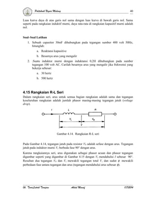 Politeknik Negeri Malang

40

Luas kurva daya di atas garis nol sama dengan luas kurva di bawah garis nol. Sama
seperti pada rangkaian induktif murni, daya rata-rata di rangkaian kapasitif murni adalah
nol.
Soal–Soal Latihan
1. Sebuah capasitor 30mF dihubungkan pada tegangan sumber 400 volt 50Hz,
hitunglah:
a. Reaktansi kapasitive
b. Besarnya arus yang mengalir
2. .Suatu induktor murni dengan induktansi 0,2H dihubungkan pada sumber
tegangan 100 volt AC. Carilah besarnya arus yang mengalir jika frekwensi yang
bekerja sebesar:
a. 30 hertz
b. 500 hertz

4.15 Rangkaian R-L Seri
Dalam rangkaian seri, arus untuk semua bagian rangkaian adalah sama dan tegangan
keseluruhan rangkaian adalah jumlah phasor masing-masing tegangan jatuh (voltage
drop).

Gambar 4.14. Rangkaian R-L seri
Pada Gambar 4.14, tegangan jatuh pada resistor VR adalah sefase dengan arus. Tegangan
jatuh pada induktor murni VL berbeda fase 90° dengan arus.
Karena rangkaiannya seri, arus digunakan sebagai phasor acuan dan phasor tegangan
digambar seperti yang digambar di Gambar 4.15 dengan VL mendahului I sebesar 90°.
Resultan dua tegangan VR dan VL mewakili tegangan total V, dan sudut φ mewakili
perbedaan fase antara tegangan dan arus (tegangan mendahului arus sebesar φ).

06. TeoriListrik Terapan

Abdul Manaf

1/7/2014

 