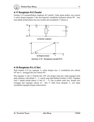 Politeknik Negeri Malang

43

4.17 Rangkaian R-C Paralel
Gambar 4.18 memperlihatkan rangkaian R-C paralel. Untuk tujuan praktis, arus resistor
IR sefase dengan tegangan V dan arus kapasitor mendahului keduanya sebesar 90°. Arus
total adalah jumlah phasor dua arus tersebut dan mendahului V sebesar φ.

(a) Gambar rangkaian

(b) Diagram phasor

Gambar 4.18. Rangkaian paralel R-C

4.18 Rangkaian R-L-C Seri
Pada Gambar 4.19 (a), tegangan VR sefase dengan arus, VL mendahului arus sebesar
90° dan VC tertinggal dari arus sebesar 90°.
Dua tegangan VL dan VC berbeda fase 180° satu dengan yang lain, maka tegangan jatuh
pada reaktansi, total adalah VL – VC seperti yang diperlihatkan Gambar 4.19(b). Tegangan
total V adalah jumlah phasor VR dan (VL – VC) dan φ adalah sudut fase, dengan arus
tertinggal dari tegangan sebesar φ°. Jika VC lebih besar daripada VL, arus dapat
mendahului tegangan dengan sudut tertentu.

06. TeoriListrik Terapan

Abdul Manaf

1/7/2014

 