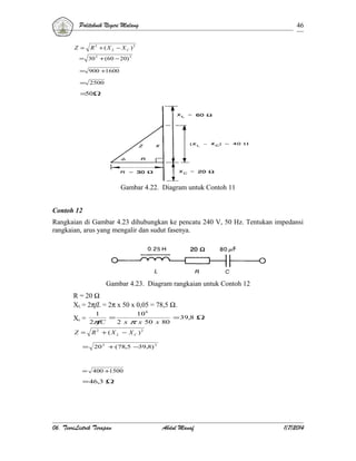 Politeknik Negeri Malang
Z =

46

R 2 + ( X L − X C )2

= 30 2 + (60 − 20) 2
= 900 +1600
= 2500

=50Ω

Gambar 4.22. Diagram untuk Contoh 11
Contoh 12
Rangkaian di Gambar 4.23 dihubungkan ke pencatu 240 V, 50 Hz. Tentukan impedansi
rangkaian, arus yang mengalir dan sudut fasenya.

Gambar 4.23. Diagram rangkaian untuk Contoh 12
R = 20 Ω
XL = 2πfL = 2π x 50 x 0,05 = 78,5 Ω.
1

10 6

Xc = 2π = 2 x π x 50 x 80 = 39,8 Ω
fC
Z =

R2 + ( X L − X C )2

=

20 2 + (78,5 −39,8) 2

=

400 +1500

= 46,3 Ω

06. TeoriListrik Terapan

Abdul Manaf

1/7/2014

 