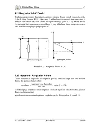 Politeknik Negeri Malang

49

4.21 Rangkaian R-L-C Paralel
Total arus yang mengalir dalam rangkaian jenis ini sama dengan jumlah phasor phasor IR,
IL dan IC (lihat Gambar 4.25). Jika L dan C adalah komponen murni, dua arus IL dan IC
berbeda fase sebesar 180° dan karena itu dapat dikurangi (yaitu IL – IC). Dalam hal ini
Itotal tertinggal dari tegangan sebesar φ. Harga IC yang lebih besar dapat menyebabkan arus
total mendahului tegangan yang digunakan.

(b) Diagram phasor

(a) Gambar rangkaian

Gambar 4.25. Rangkaian paralel R-L-C

4.22 Impedansi Rangkaian Paralel
Dalam menentukan impedansi di rangkaian paralel, tentukan harga arus total terlebih
dahulu dan gunakan hukum Ohm:
impedansi =

tegangan yang digunakan
, yaitu , Z = V/I .
arus total

Metode segitiga impedansi untuk rangkaian seri tidak dapat dan tidak boleh kita gunakan
dalam rangkaian paralel.
Metode untuk menentukan impedansi rangkaian paralel diilustrasikan di contoh 13.

06. TeoriListrik Terapan

Abdul Manaf

1/7/2014

 