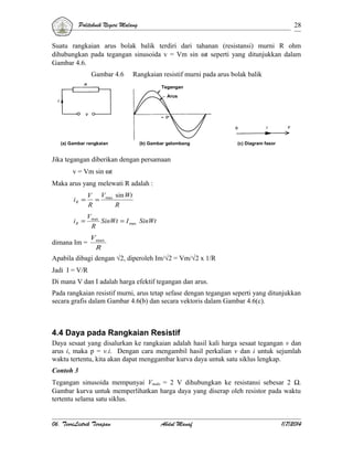 Politeknik Negeri Malang

28

Suatu rangkaian arus bolak balik terdiri dari tahanan (resistansi) murni R ohm
dihubungkan pada tegangan sinusoida v = Vm sin ωt seperti yang ditunjukkan dalam
Gambar 4.6.
Gambar 4.6

Rangkaian resistif murni pada arus bolak balik
Tegangan
Arus

(a) Gambar rangkaian

(b) Gambar gelombang

(c) Diagram fasor

Jika tegangan diberikan dengan persamaan
v = Vm sin ωt
Maka arus yang melewati R adalah :
iR =

V Vmax sin Wt
=
R
R

iR =

Vmax
SinWt = I max SinWt
R

dimana Im =

Vmax
R

Apabila dibagi dengan √2, diperoleh Im/√2 = Vm/√2 x 1/R
Jadi I = V/R
Di mana V dan I adalah harga efektif tegangan dan arus.
Pada rangkaian resistif murni, arus tetap sefase dengan tegangan seperti yang ditunjukkan
secara grafis dalam Gambar 4.6(b) dan secara vektoris dalam Gambar 4.6(c).

4.4 Daya pada Rangkaian Resistif
Daya sesaat yang disalurkan ke rangkaian adalah hasil kali harga sesaat tegangan v dan
arus i, maka p = v.i. Dengan cara mengambil hasil perkalian v dan i untuk sejumlah
waktu tertentu, kita akan dapat menggambar kurva daya untuk satu siklus lengkap.
Contoh 3
Tegangan sinusoida mempunyai Vmaks = 2 V dihubungkan ke resistansi sebesar 2 Ω.
Gambar kurva untuk memperlihatkan harga daya yang diserap oleh resistor pada waktu
tertentu selama satu siklus.
06. TeoriListrik Terapan

Abdul Manaf

1/7/2014

 