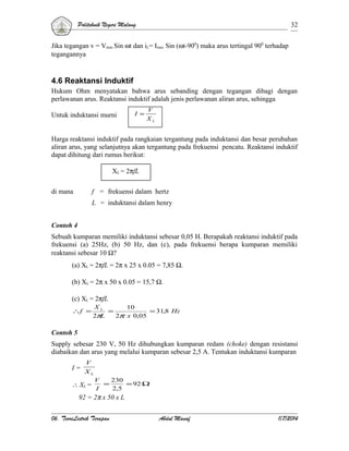 Politeknik Negeri Malang

32

Jika tegangan v = Vmax Sin ωt dan iL= Imax Sin (ωt-900) maka arus tertingal 900 terhadap
tegangannya

4.6 Reaktansi Induktif
Hukum Ohm menyatakan bahwa arus sebanding dengan tegangan dibagi dengan
perlawanan arus. Reaktansi induktif adalah jenis perlawanan aliran arus, sehingga
Untuk induktansi murni

I =

V
XL

Harga reaktansi induktif pada rangkaian tergantung pada induktansi dan besar perubahan
aliran arus, yang selanjutnya akan tergantung pada frekuensi pencatu. Reaktansi induktif
dapat dihitung dari rumus berikut:
XL = 2πfL
di mana

f = frekuensi dalam hertz
L = induktansi dalam henry

Contoh 4
Sebuah kumparan memiliki induktansi sebesar 0,05 H. Berapakah reaktansi induktif pada
frekuensi (a) 25Hz, (b) 50 Hz, dan (c), pada frekuensi berapa kumparan memiliki
reaktansi sebesar 10 Ω?
(a) XL = 2πfL = 2π x 25 x 0.05 = 7,85 Ω.
(b) XL = 2π x 50 x 0.05 = 15,7 Ω.
(c) XL = 2πfL
∴f =

XL
10
=
= 31,8 Hz
2πL
2π x 0,05

Contoh 5
Supply sebesar 230 V, 50 Hz dihubungkan kumparan redam (choke) dengan resistansi
diabaikan dan arus yang melalui kumparan sebesar 2,5 A. Tentukan induktansi kumparan
I=

V
XL
V

230

∴ XL = I = 2,5 = 92 Ω
92 = 2π x 50 x L
06. TeoriListrik Terapan

Abdul Manaf

1/7/2014

 