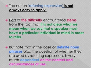    The notion ‘referring expression’ is not
    always easy to apply.

   Part of the difficulty encountered stems
    from the fact that it is not clear what we
    mean when we say that a speaker must
    have a particular individual in mind in order
    to refer.

   But note that in the case of definite noun
    phrases also, the question of whether they
    are used as referring expressions is very
    much dependent on the context and
    circumstances of use.
 
