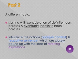 A different topic:

   starting with consideration of definite noun
    phrases & eventually indefinite noun
    phrases.

   Introduce the notions (opaque context) &
    (equative sentence) which are closely
    bound up with the idea of referring
    expressions.
                                              39
 