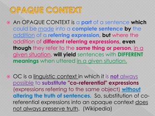    An OPAQUE CONTEXT is a part of a sentence which
    could be made into a complete sentence by the
    addition of a referring expression, but where the
    addition of different referring expressions, even
    though they refer to the same thing or person, in a
    given situation, will yield sentences with DIFFERENT
    meanings when uttered in a given situation.

   OC is a linguistic context in which it is not always
    possible to substitute "co-referential" expressions
    (expressions referring to the same object) without
    altering the truth of sentences. So, substitution of co-
    referential expressions into an opaque context does
    not always preserve truth. (Wikipedia)
 