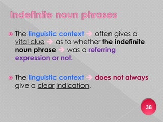   The linguistic context  often gives a
    vital clue  as to whether the indefinite
    noun phrase  was a referring
    expression or not.

   The linguistic context  does not always
    give a clear indication.


                                                38
 