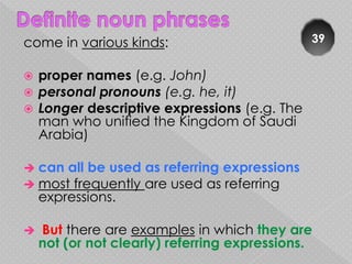 come in various kinds:                         39


 proper names (e.g. John)
 personal pronouns (e.g. he, it)
 Longer descriptive expressions (e.g. The
  man who unified the Kingdom of Saudi
  Arabia)

 can all be used   as referring expressions
 most frequently   are used as referring
    expressions.

   But there are examples in which they are
    not (or not clearly) referring expressions.
 