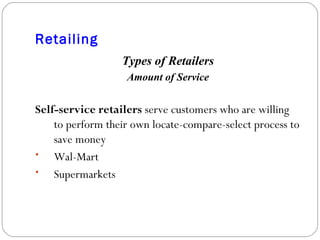 Retailing Types of Retailers Amount of Service Self-service retailers  serve customers who are willing to perform their own locate-compare-select process to save money Wal-Mart Supermarkets 