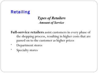 Retailing Types of Retailers Amount of Service Full-service retailers  assist customers in every phase of the shopping process, resulting in higher costs that are passed on to the customer as higher prices Department stores Specialty stores 
