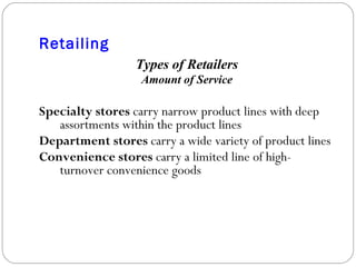 Retailing Types of Retailers Amount of Service Specialty stores  carry narrow product lines with deep assortments within the product lines Department stores  carry a wide variety of product lines Convenience stores  carry a limited line of high-turnover convenience goods 