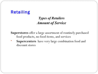 Retailing Types of Retailers Amount of Service Superstores  offer a large assortment of routinely purchased food products, no food items, and services Supercenters   have very large combination food and discount stores 